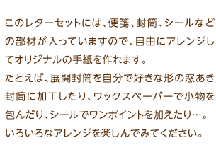 このレターセットには、便箋、封筒、シールなどの部材が入っていますので、自由にアレンジしてオリジナルの手紙を作れます。たとえば、展開封筒を自分で好きな形の窓あき封筒に加工したり、ワックスペーパーで小物を包んだり、シールでワンポイントを加えたり…。いろいろなアレンジを楽しんでみてください。