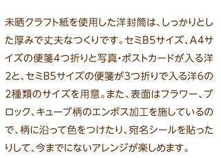 未晒クラフト紙を使用した洋封筒は、しっかりとした厚みで丈夫なつくりです。セミB5サイズ、A4サイズの便箋4つ折りと写真・ポストカードが入る洋2と、セミB5サイズの便箋が3つ折りで入る洋6の2種類のサイズを用意。また、表面はフラワー、ブロック、キューブ柄のエンボス加工を施しているので、柄に沿って色をつけたり、宛名シールを貼ったりして、今までにないアレンジが楽しめます。