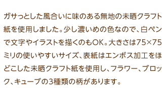 ガサっとした風合いに味のある無地の未晒クラフト紙を使用しました。少し濃いめの色なので、白ペンで文字やイラストを描くのもOK。大きさは75×75ミリの使いやすいサイズ、表紙はエンボス加工をほどこした未晒クラフト紙を使用し、フラワー、ブロック、キューブの3種類の柄があります。