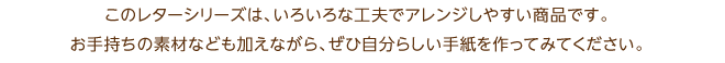 このレターシリーズは、いろいろな工夫でアレンジしやすい商品です。お手持ちの素材なども加えながら、ぜひ自分らしい手紙を作ってみてください。