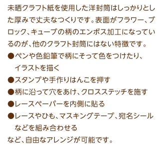 未晒クラフト紙を使用した洋封筒はしっかりとした厚みで丈夫なつくりです。表面がフラワー、ブロック、キューブの柄のエンボス加工になっているのが、他のクラフト封筒にはない特徴です。●ペンや色鉛筆で柄にそって色をつけたり、　イラストを描く●スタンプや手作りはんこを押す●柄に沿って穴をあけ、クロスステッチを施す●レースペーパーを内側に貼る●レースやひも、マスキングテープ、宛名シール　などを組み合わせるなど、自由なアレンジが可能です。