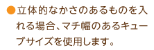 立体的なかさのあるものを入れる場合、マチ幅のあるキューブサイズを使用します。