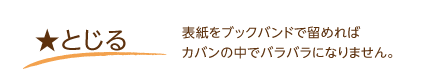 とじる･･･表紙をブックバンドで留めればカバンの中でバラバラになりません。