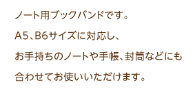 ノート用ブックバンドです。A5、B6サイズに対応し、お手持ちのノートや手帳、封筒などにも合わせてお使いいただけます。