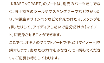 「KRAFT×CRAFT」のノートは、別売のパーツだけでなく、お手持ちのシールやマスキングテープなどを貼ったり、色鉛筆やサインペンなどで色をつけたり、スタンプを押したりして、アイディアしだいで自分だけの「マイノート」に変身させることができます。ここでは、オキナのクラフトノートで作った「マイノート」を紹介します。あなたの力作をみなさんに自慢してください。ご応募お待ちしております。