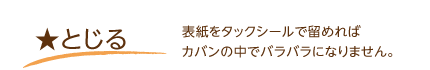 とじる･･･表紙をタックシールで留めればカバンの中でバラバラになりません。