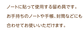 ノートに貼って使用する留め具です。お手持ちのノートや手帳、封筒などにも合わせてお使いいただけます。